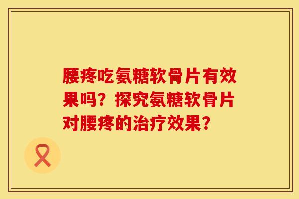 腰疼吃氨糖软骨片有效果吗？探究氨糖软骨片对腰疼的治疗效果？