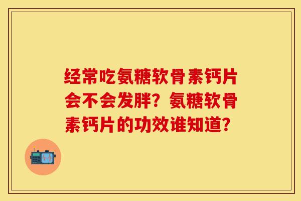 经常吃氨糖软骨素钙片会不会发胖？氨糖软骨素钙片的功效谁知道？
