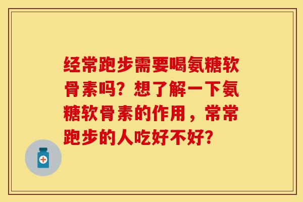 经常跑步需要喝氨糖软骨素吗？想了解一下氨糖软骨素的作用，常常跑步的人吃好不好？