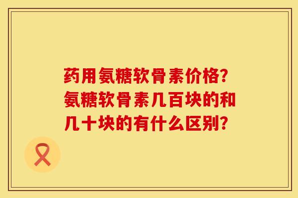 药用氨糖软骨素价格？氨糖软骨素几百块的和几十块的有什么区别？