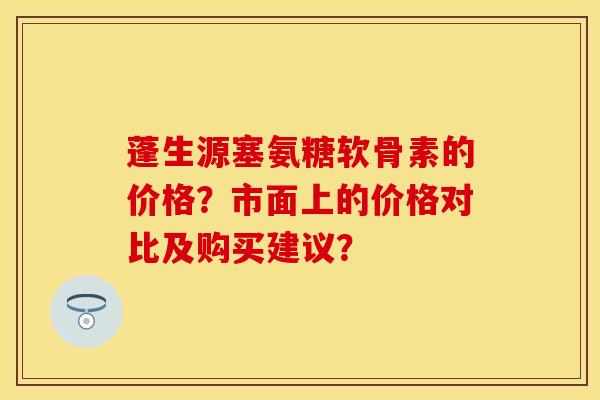 蓬生源塞氨糖软骨素的价格？市面上的价格对比及购买建议？