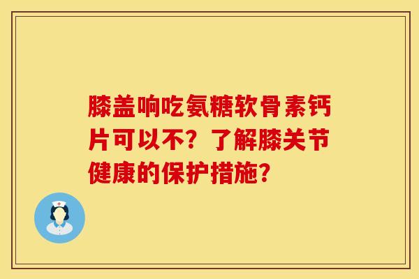 膝盖响吃氨糖软骨素钙片可以不？了解膝关节健康的保护措施？