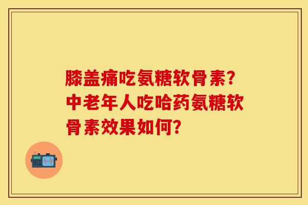 膝盖痛吃氨糖软骨素？中老年人吃哈药氨糖软骨素效果如何？