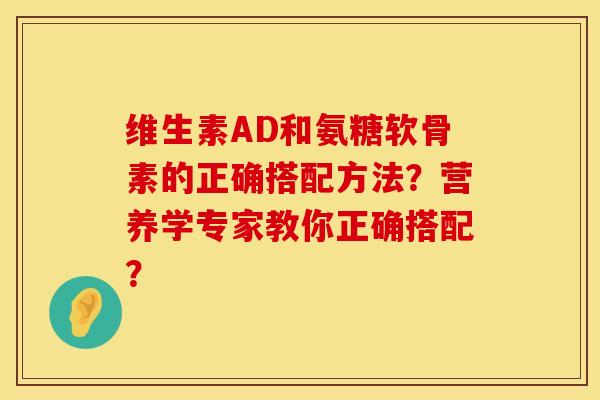 维生素AD和氨糖软骨素的正确搭配方法?营养学专家教你正确搭配? 维生素AD和氨糖软骨素的正确搭配方法?营养学专家教你正确搭配?