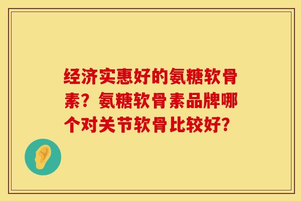 经济实惠好的氨糖软骨素?氨糖软骨素品牌哪个对关节软骨比较好? 经济实惠好的氨糖软骨素?氨糖软骨素品牌哪个对关节软骨比较好?