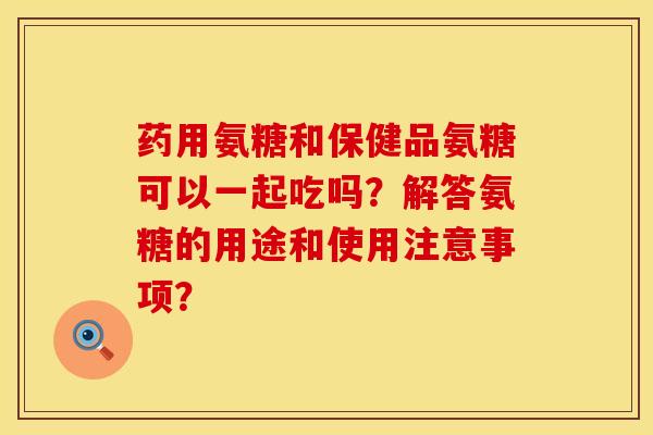 药用氨糖和保健品氨糖可以一起吃吗?解答氨糖的用途和使用注意事项? 药用氨糖和保健品氨糖可以一起吃吗?解答氨糖的用途和使用注意事项?
