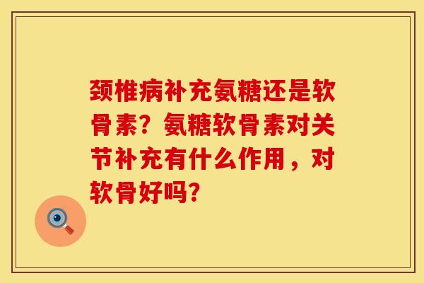颈椎病补充氨糖还是软骨素？氨糖软骨素对关节补充有什么作用，对软骨好吗？