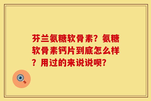 芬兰氨糖软骨素？氨糖软骨素钙片到底怎么样？用过的来说说呗？
