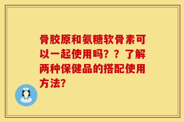 骨胶原和氨糖软骨素可以一起使用吗？？了解两种保健品的搭配使用方法？