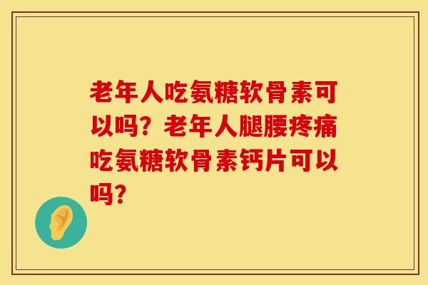 老年人吃氨糖软骨素可以吗？老年人腿腰疼痛吃氨糖软骨素钙片可以吗？