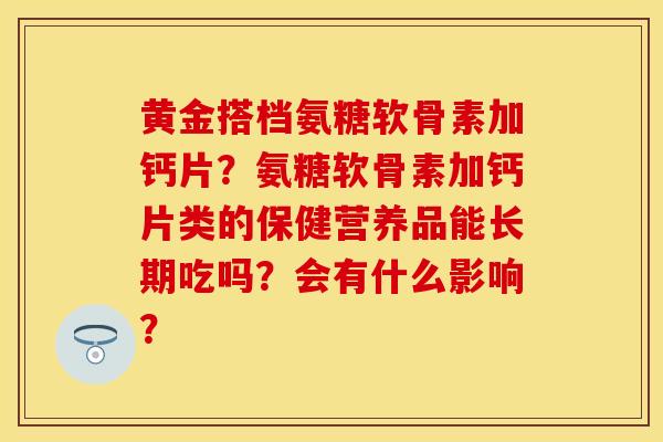黄金搭档氨糖软骨素加钙片？氨糖软骨素加钙片类的保健营养品能长期吃吗？会有什么影响？