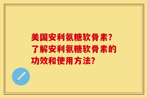 美国安利氨糖软骨素？了解安利氨糖软骨素的功效和使用方法？