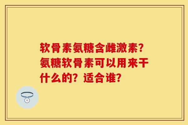 软骨素氨糖含雌激素？氨糖软骨素可以用来干什么的？适合谁？