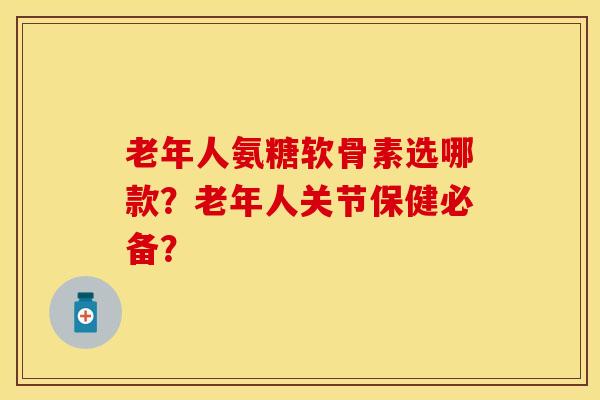 老年人氨糖软骨素选哪款？老年人关节保健必备？