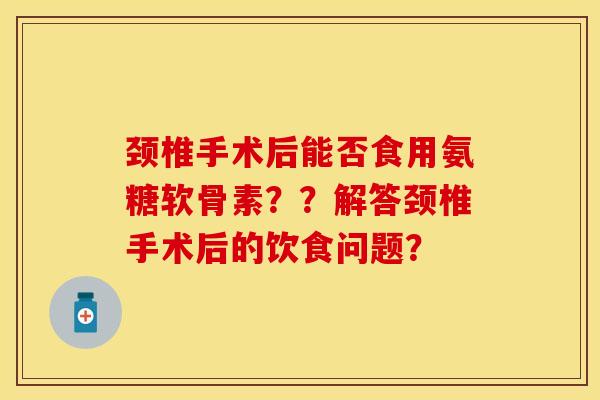 颈椎手术后能否食用氨糖软骨素？？解答颈椎手术后的饮食问题？