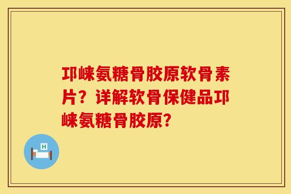 邛崃氨糖骨胶原软骨素片？详解软骨保健品邛崃氨糖骨胶原？