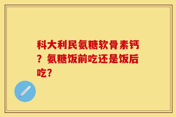科大利民氨糖软骨素钙？氨糖饭前吃还是饭后吃？