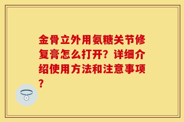 金骨立外用氨糖关节修复膏怎么打开？详细介绍使用方法和注意事项？