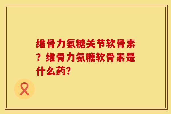 维骨力氨糖关节软骨素？维骨力氨糖软骨素是什么药？