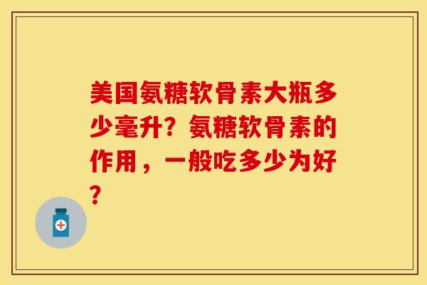 美国氨糖软骨素大瓶多少毫升？氨糖软骨素的作用，一般吃多少为好？