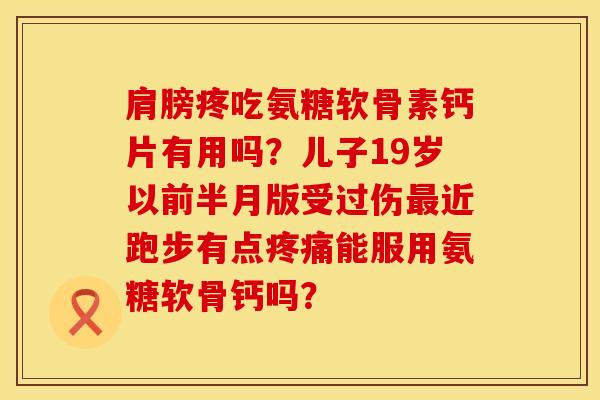肩膀疼吃氨糖软骨素钙片有用吗？儿子19岁以前半月版受过伤最近跑步有点疼痛能服用氨糖软骨钙吗？