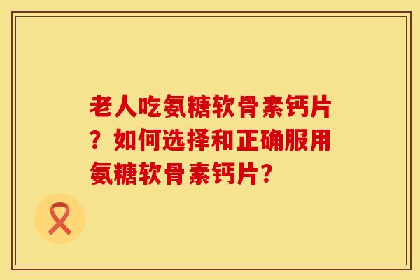 老人吃氨糖软骨素钙片？如何选择和正确服用氨糖软骨素钙片？