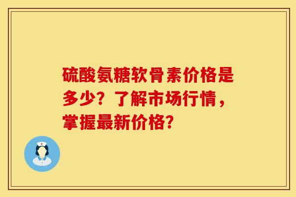硫酸氨糖软骨素价格是多少？了解市场行情，掌握最新价格？