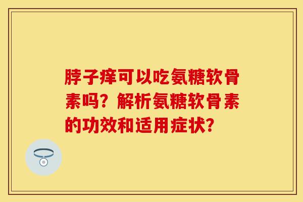 脖子痒可以吃氨糖软骨素吗？解析氨糖软骨素的功效和适用症状？