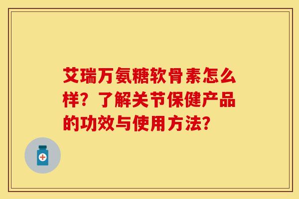 艾瑞万氨糖软骨素怎么样？了解关节保健产品的功效与使用方法？