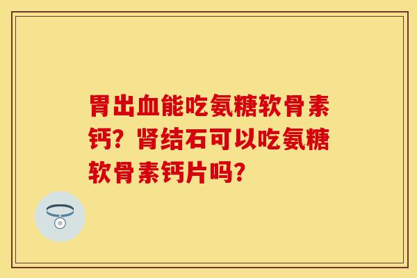 胃出能吃氨糖软骨素钙?结石可以吃氨糖软骨素钙片吗? 胃出能吃氨糖软骨素钙?结石可以吃氨糖软骨素钙片吗?