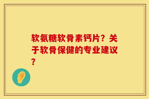 软氨糖软骨素钙片？关于软骨保健的专业建议？