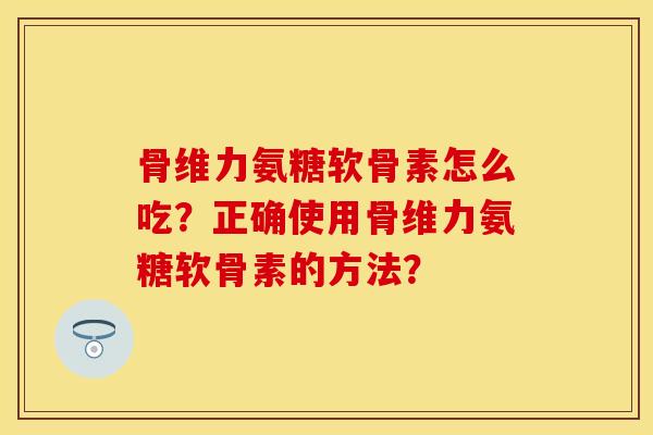 骨维力氨糖软骨素怎么吃？正确使用骨维力氨糖软骨素的方法？