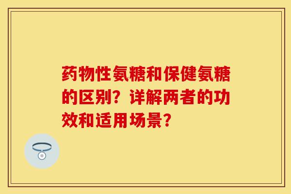 药物性氨糖和保健氨糖的区别？详解两者的功效和适用场景？