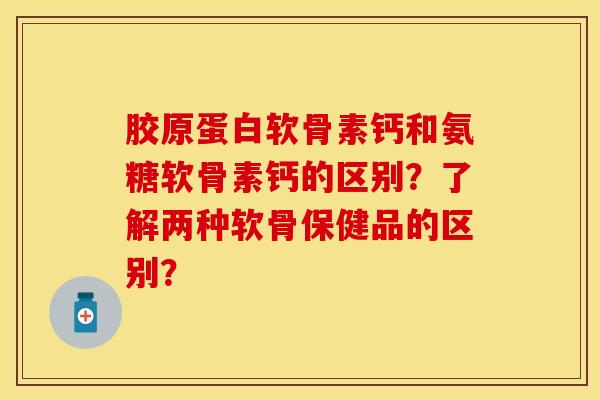 胶原蛋白软骨素钙和氨糖软骨素钙的区别?了解两种软骨保健品的区别?