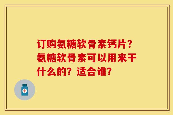 订购氨糖软骨素钙片？氨糖软骨素可以用来干什么的？适合谁？