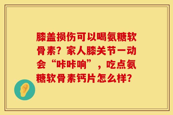 膝盖损伤可以喝氨糖软骨素？家人膝关节一动会“咔咔响”，吃点氨糖软骨素钙片怎么样？