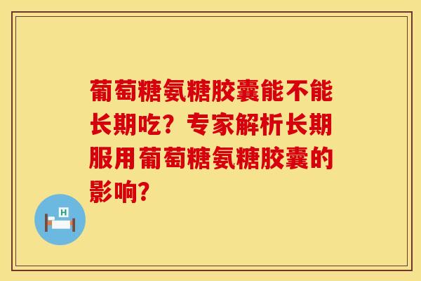 葡萄糖氨糖胶囊能不能长期吃？专家解析长期服用葡萄糖氨糖胶囊的影响？