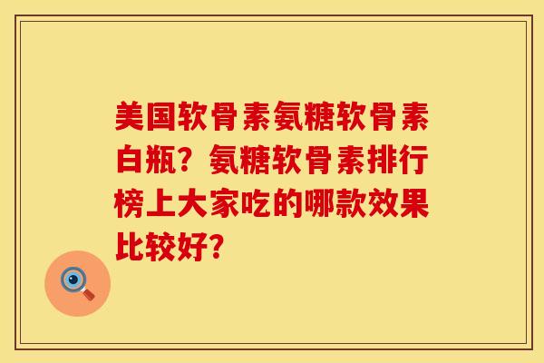 美国软骨素氨糖软骨素白瓶？氨糖软骨素排行榜上大家吃的哪款效果比较好？