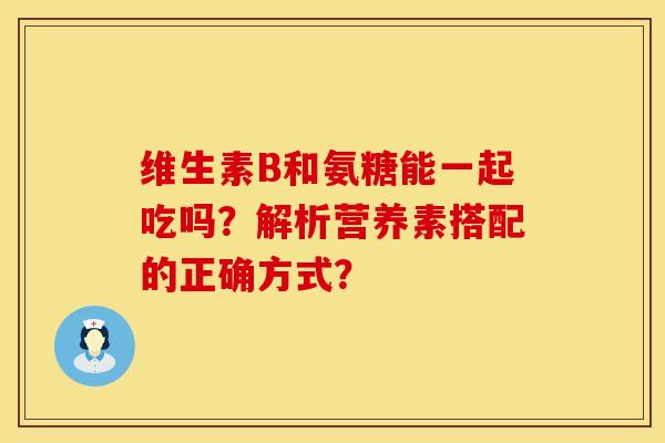 维生素B和氨糖能一起吃吗？解析营养素搭配的正确方式？