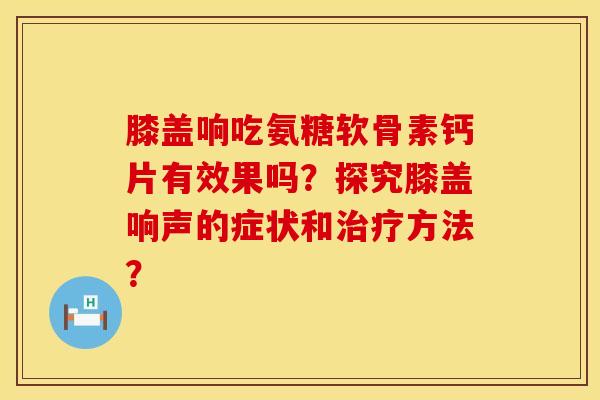膝盖响吃氨糖软骨素钙片有效果吗？探究膝盖响声的症状和治疗方法？