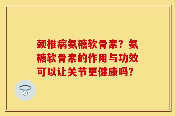 颈椎病氨糖软骨素？氨糖软骨素的作用与功效可以让关节更健康吗？