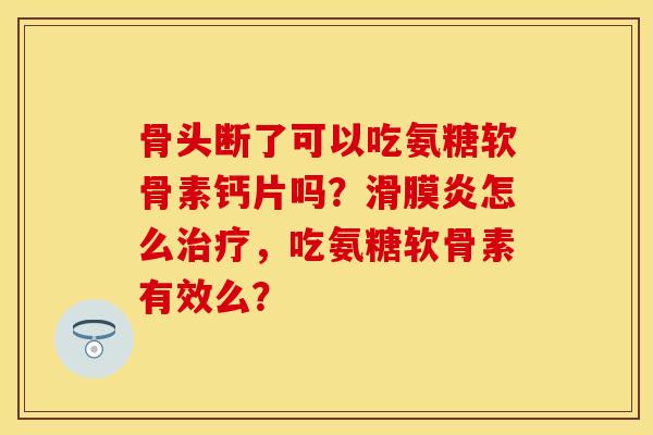 骨头断了可以吃氨糖软骨素钙片吗？滑膜炎怎么治疗，吃氨糖软骨素有效么？
