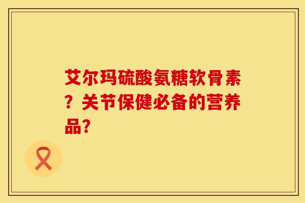 艾尔玛硫酸氨糖软骨素？关节保健必备的营养品？