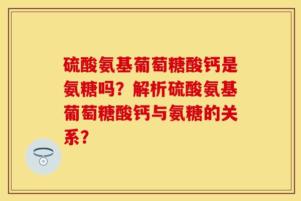 硫酸氨基葡萄糖酸钙是氨糖吗?解析硫酸氨基葡萄糖酸钙与氨糖的关系? 硫酸氨基葡萄糖酸钙是氨糖吗?解析硫酸氨基葡萄糖酸钙与氨糖的关系?