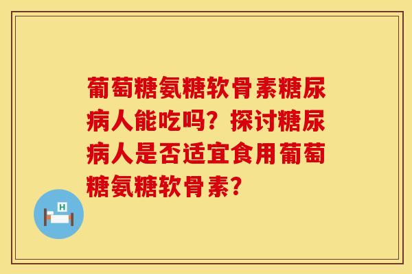 葡萄糖氨糖软骨素糖尿病人能吃吗？探讨糖尿病人是否适宜食用葡萄糖氨糖软骨素？