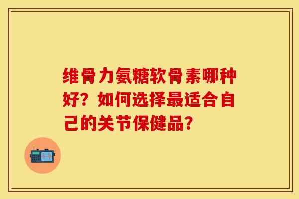 维骨力氨糖软骨素哪种好？如何选择最适合自己的关节保健品？