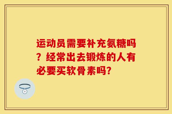 运动员需要补充氨糖吗？经常出去锻炼的人有必要买软骨素吗？