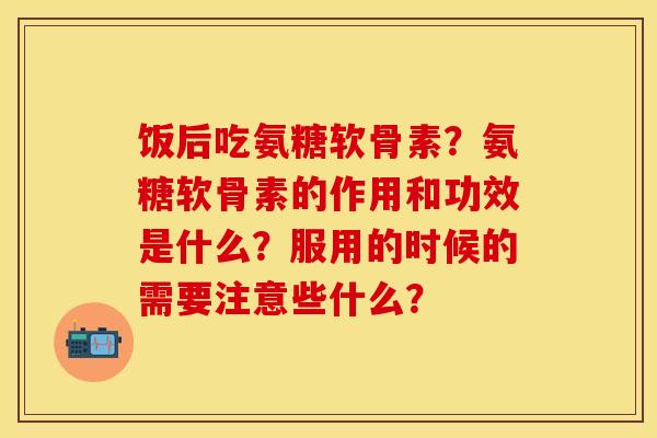 饭后吃氨糖软骨素?氨糖软骨素的作用和功效是什么?服用的时候的需要注意些什么? 饭后吃氨糖软骨素?氨糖软骨素的作用和功效是什么?服用的时候的需要注意些什么?