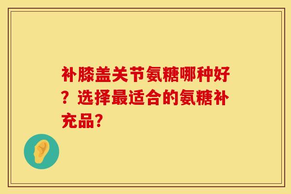 补膝盖关节氨糖哪种好？选择最适合的氨糖补充品？