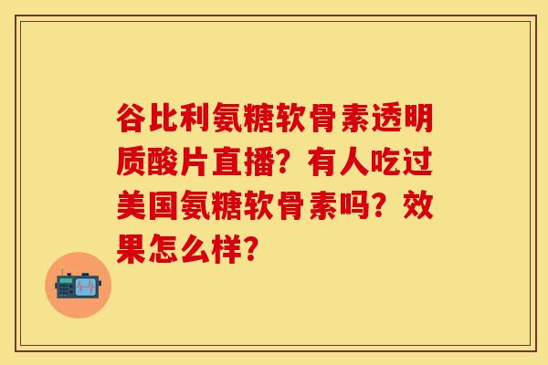 谷比利氨糖软骨素透明质酸片直播？有人吃过美国氨糖软骨素吗？效果怎么样？